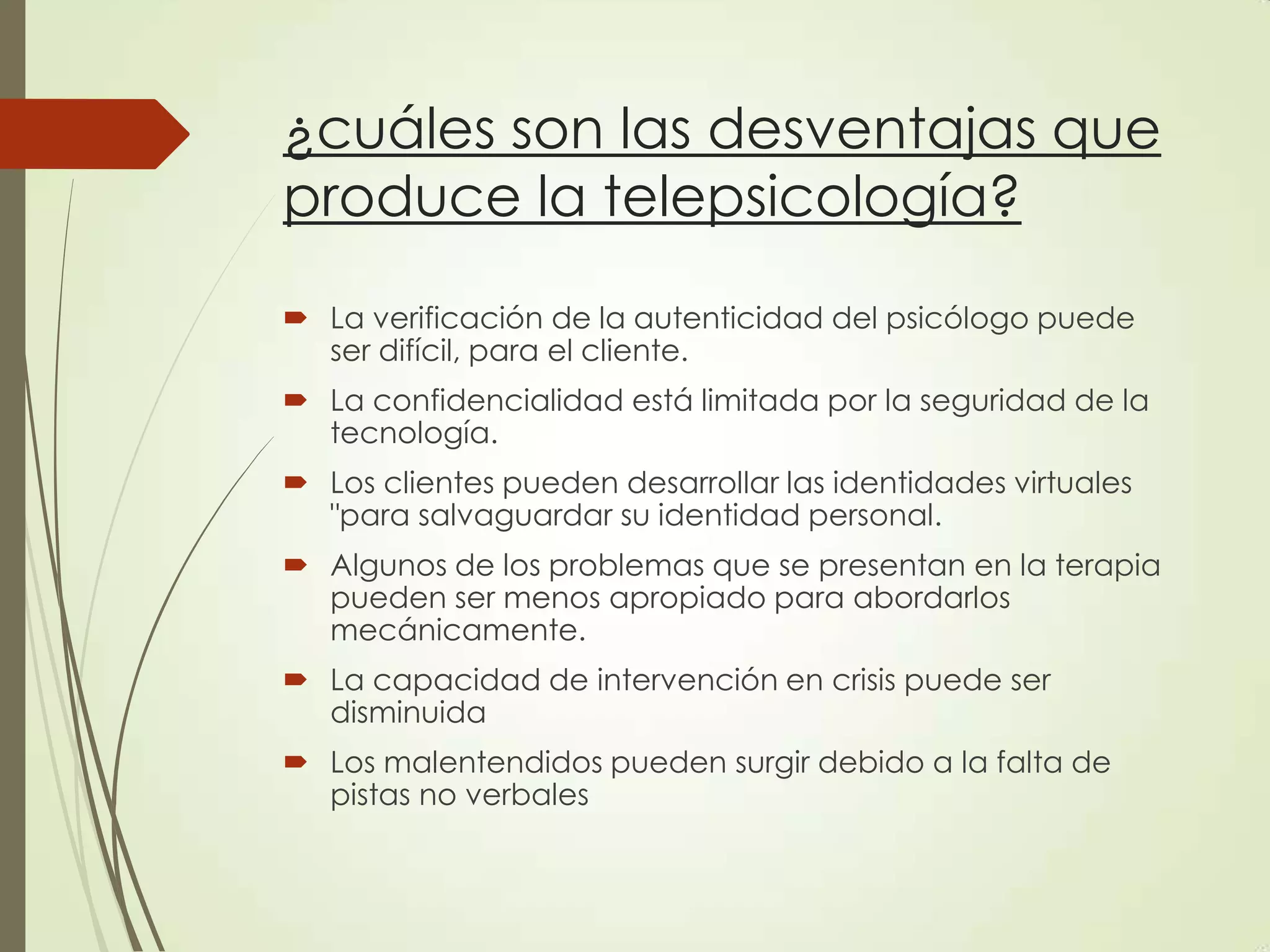 ¿cuáles son las desventajas que
produce la telepsicología?
 La verificación de la autenticidad del psicólogo puede
ser difícil, para el cliente.
 La confidencialidad está limitada por la seguridad de la
tecnología.
 Los clientes pueden desarrollar las identidades virtuales
"para salvaguardar su identidad personal.
 Algunos de los problemas que se presentan en la terapia
pueden ser menos apropiado para abordarlos
mecánicamente.
 La capacidad de intervención en crisis puede ser
disminuida
 Los malentendidos pueden surgir debido a la falta de
pistas no verbales
 