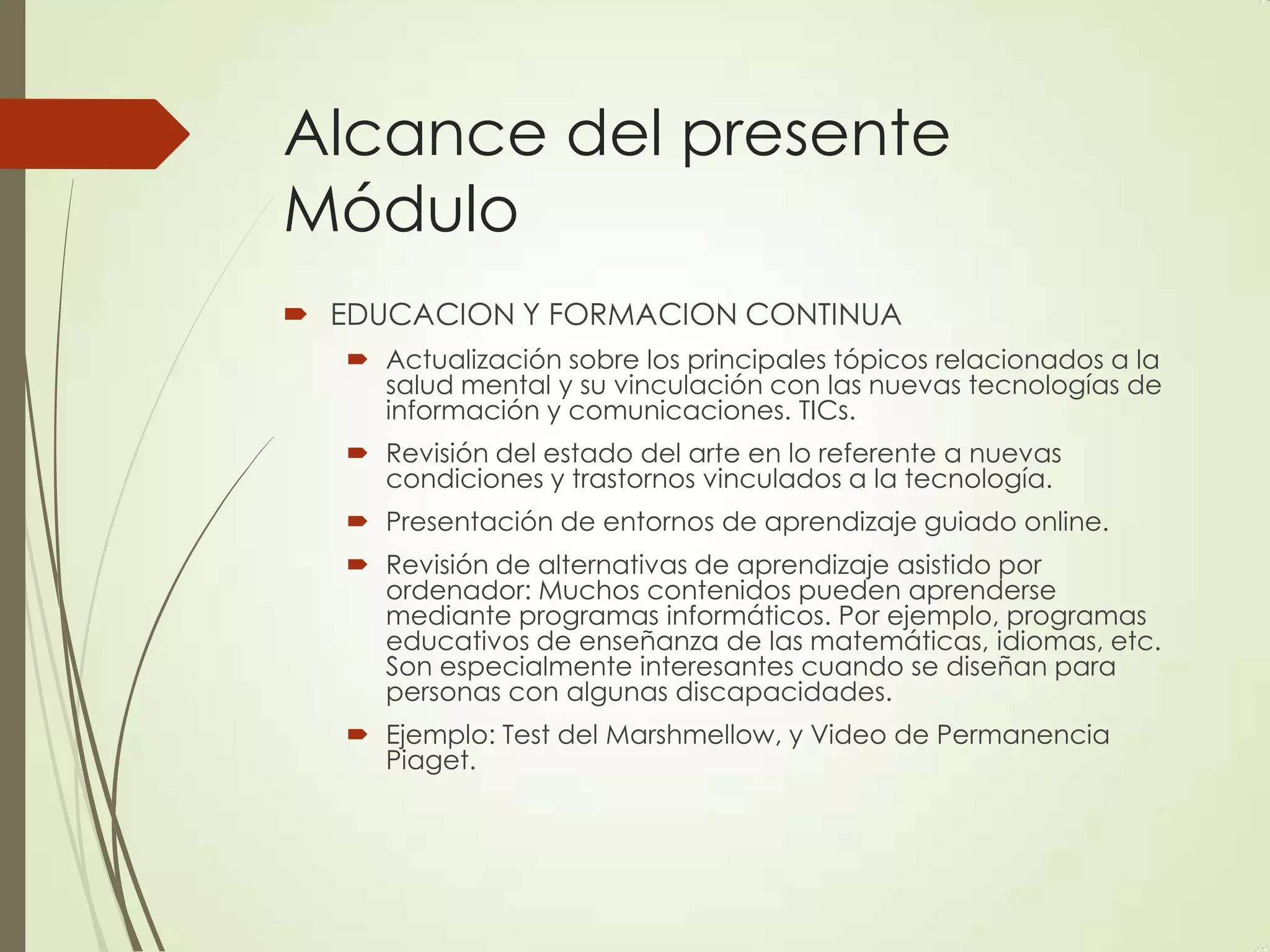 Alcance del presente
Módulo
 EDUCACION Y FORMACION CONTINUA
 Actualización sobre los principales tópicos relacionados a la
salud mental y su vinculación con las nuevas tecnologías de
información y comunicaciones. TICs.
 Revisión del estado del arte en lo referente a nuevas
condiciones y trastornos vinculados a la tecnología.
 Presentación de entornos de aprendizaje guiado online.
 Revisión de alternativas de aprendizaje asistido por
ordenador: Muchos contenidos pueden aprenderse
mediante programas informáticos. Por ejemplo, programas
educativos de enseñanza de las matemáticas, idiomas, etc.
Son especialmente interesantes cuando se diseñan para
personas con algunas discapacidades.
 Ejemplo: Test del Marshmellow, y Video de Permanencia
Piaget.
 