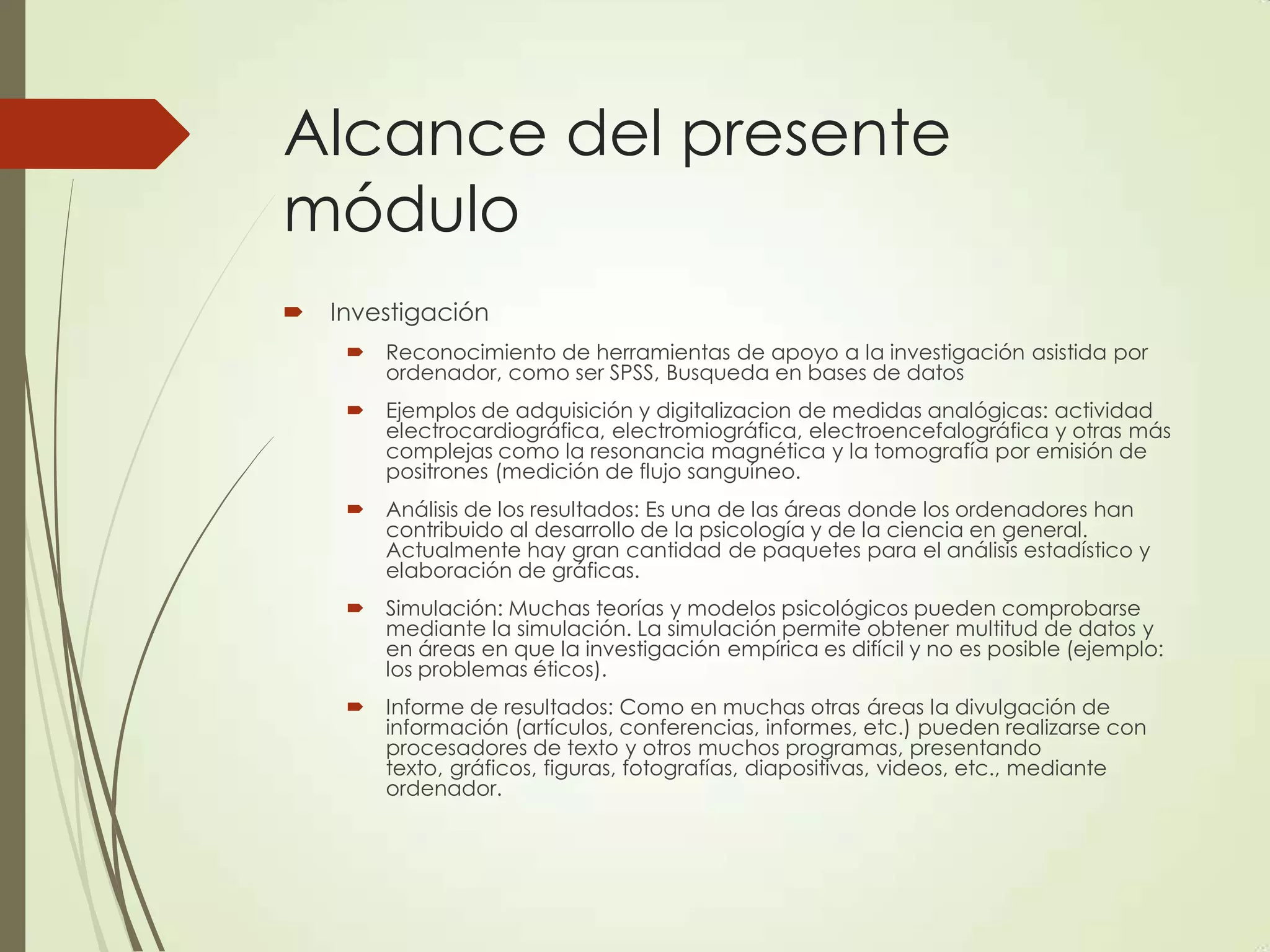 Alcance del presente
módulo
 Investigación
 Reconocimiento de herramientas de apoyo a la investigación asistida por
ordenador, como ser SPSS, Busqueda en bases de datos
 Ejemplos de adquisición y digitalizacion de medidas analógicas: actividad
electrocardiográfica, electromiográfica, electroencefalográfica y otras más
complejas como la resonancia magnética y la tomografía por emisión de
positrones (medición de flujo sanguíneo.
 Análisis de los resultados: Es una de las áreas donde los ordenadores han
contribuido al desarrollo de la psicología y de la ciencia en general.
Actualmente hay gran cantidad de paquetes para el análisis estadístico y
elaboración de gráficas.
 Simulación: Muchas teorías y modelos psicológicos pueden comprobarse
mediante la simulación. La simulación permite obtener multitud de datos y
en áreas en que la investigación empírica es difícil y no es posible (ejemplo:
los problemas éticos).
 Informe de resultados: Como en muchas otras áreas la divulgación de
información (artículos, conferencias, informes, etc.) pueden realizarse con
procesadores de texto y otros muchos programas, presentando
texto, gráficos, figuras, fotografías, diapositivas, videos, etc., mediante
ordenador.
 