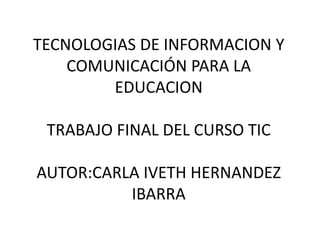 TECNOLOGIAS DE INFORMACION Y
COMUNICACIÓN PARA LA
EDUCACION
TRABAJO FINAL DEL CURSO TIC
AUTOR:CARLA IVETH HERNANDEZ
IBARRA
 