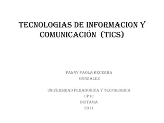 TECNOLOGIAS DE INFORMACION Y
    COMUNICACIÓN (TICS)



             FANNY PAOLA BECERRA
                  GONZALEZ

      UNIVERSIDAD PEDAGOGICA Y TECNOLOGICA
                       UPTC
                     DUITAMA
                       2011
 