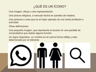 ¿QUÉ ES UN ÍCONO?
Una imagen, dibujo u otra representación.
Una pintura religiosa, a menudo hecha en paneles de madera.
Una persona o cosa que es el mejor ejemplo de una cierta profesión o
actividad
Otras definiciones:
Una pequeña imagen, que representa el acceso en una pantalla de
computadora que realiza alguna función
Un signo lingüístico, un nombre en el cual la forma refleja y esta
determinada por el referente
 
