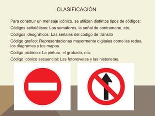 CLASIFICACIÓN
Para construir un mensaje icónico, se utilizan distintos tipos de códigos:
Códigos señaléticos: Los semáforos, la señal de contramano, etc.
Códigos ideográficos: Las señales del código de transito
Código grafico: Representaciones mayormente digitales como las redes,
los diagramas y los mapas
Código pictórico: La pintura, el grabado, etc.
Código icónico secuencial: Las fotonovelas y las historietas.
 