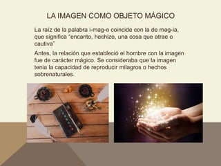 LA IMAGEN COMO OBJETO MÁGICO
La raíz de la palabra i-mag-o coincide con la de mag-ia,
que significa “encanto, hechizo, una cosa que atrae o
cautiva”
Antes, la relación que estableció el hombre con la imagen
fue de carácter mágico. Se consideraba que la imagen
tenia la capacidad de reproducir milagros o hechos
sobrenaturales.
 