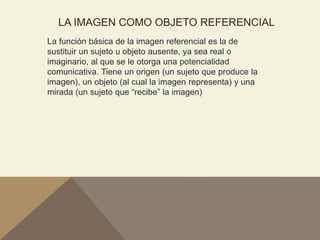 LA IMAGEN COMO OBJETO REFERENCIAL
La función básica de la imagen referencial es la de
sustituir un sujeto u objeto ausente, ya sea real o
imaginario, al que se le otorga una potencialidad
comunicativa. Tiene un origen (un sujeto que produce la
imagen), un objeto (al cual la imagen representa) y una
mirada (un sujeto que “recibe” la imagen)
 