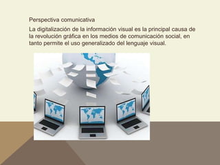 Perspectiva comunicativa
La digitalización de la información visual es la principal causa de
la revolución gráfica en los medios de comunicación social, en
tanto permite el uso generalizado del lenguaje visual.
 