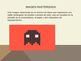 IMAGEN RASTERIZADA
Una imagen rasterizada es un archivo de datos que representa una
rejilla rectangular de píxeles o puntos de color, que se visualiza en la
pantalla de la computadora, el papel u otro dispositivo de
representación.
 