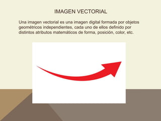 IMAGEN VECTORIAL
Una imagen vectorial es una imagen digital formada por objetos
geométricos independientes, cada uno de ellos definido por
distintos atributos matemáticos de forma, posición, color, etc.
 