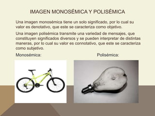 IMAGEN MONOSÉMICA Y POLISÉMICA
Una imagen monosémica tiene un solo significado, por lo cual su
valor es denotativo, que este se caracteriza como objetivo.
Una imagen polisémica transmite una variedad de mensajes, que
constituyen significados diversos y se pueden interpretar de distintas
maneras, por lo cual su valor es connotativo, que este se caracteriza
como subjetivo.
Monosémica: Polisémica:
 