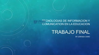 TECNOLOGIAS DE INFORMACION Y
COMUNICATION EN LA EDUCACION
TRABAJO FINAL
BY LORENZA CAIRO
 