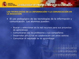 LAS TECNOLOGÍAS DE LA INFORMACIÓN Y LA COMUNICACIÓN EN
LA EDUCACIÓN
• El uso pedagógico de las tecnologías de la información y
comunicación. Los alumnos pueden:
– Buscar y seleccionar en la red recursos para sus proyectos
de aprendizaje
– Comunicarse con los profesores y sus compañeros
– Desarrollar proyectos en colaboración con otros centros
– Comunicar el resultado de su aprendizaje
 