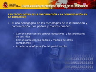 LAS TECNOLOGÍAS DE LA INFORMACIÓN Y LA COMUNICACIÓN EN
LA EDUCACIÓN
• El uso pedagógico de las tecnologías de la información y
comunicación. Los padres y madres pueden:
– Comunicarse con los centros educativos y los profesores
de sus hijos
– Comunicarse con los padres y madres de otros
compañeros
– Acceder a la información del portal escolar
 
