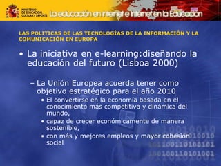 LAS POLITICAS DE LAS TECNOLOGÍAS DE LA INFORMACIÓN Y LA
COMUNICACIÓN EN EUROPA
• La iniciativa en e-learning:diseñando la
educación del futuro (Lisboa 2000)
– La Unión Europea acuerda tener como
objetivo estratégico para el año 2010
• El convertirse en la economía basada en el
conocimiento más competitiva y dinámica del
mundo,
• capaz de crecer económicamente de manera
sostenible,
• con más y mejores empleos y mayor cohesión
social
 