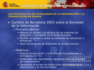 LAS POLITICAS DE LAS TECNOLOGÍAS DE LA INFORMACIÓN Y LA
COMUNICACIÓN EN EUROPA
• Cumbre de Barcelona 2002 sobre la Sociedad
de la Información
– Principios básicos:
• Mejorar la calidad y la eficacia de los sistemas de
educación y formación en la Unión Europea
• Facilitar el acceso a todos los sistemas de educación y
formación
• Abrir los sistemas de formación al mundo exterior
– Objetivos:
• Mejorar la educación y la formación de profesores y
formadores en TIC
• Desarrollar las capacidades necesarias para la sociedad
del conocimiento
• Garantizar el acceso de todos a las tecnologías de la
Información y la Comunicación
 