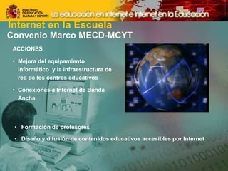 Convenio Marco MECD-MCYT
ACCIONES
• Mejora del equipamiento
informático y la infraestructura de
red de los centros educativos
• Conexiones a Internet de Banda
Ancha
• Formación de profesores
• Diseño y difusión de contenidos educativos accesibles por Internet
Internet en la Escuela
 