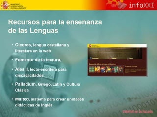 Recursos para la enseñanza
de las Lenguas
• Cíceros, lengua castellana y
literatura en la web
• Fomento de la lectura,
• Ales II, lecto-escritura para
discapacitados
• Palladium, Griego, Latín y Cultura
Clásica
• Malted, sistema para crear unidades
didácticas de Inglés
 