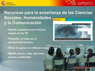 Recursos para la enseñanza de las Ciencias
Sociales, Humanidades
y la Comunicación
• Kairós, enseñanza de la Historia
basada en las TIC
• Filosofía, un viaje por el
pensamiento humano
• Ética, un apoyo a la reflexión moral
• Media: prensa, radio, televisión,
prensa y publicidad
 