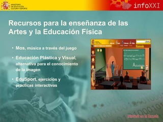 Recursos para la enseñanza de las
Artes y la Educación Física
• Mos, música a través del juego
• Educación Plástica y Visual,
alternativa para el conocimiento
de la imagen
• EduSport, ejercicios y
prácticas interactivas
 
