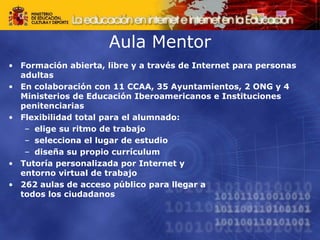 Aula Mentor
• Formación abierta, libre y a través de Internet para personas
adultas
• En colaboración con 11 CCAA, 35 Ayuntamientos, 2 ONG y 4
Ministerios de Educación Iberoamericanos e Instituciones
penitenciarias
• Flexibilidad total para el alumnado:
– elige su ritmo de trabajo
– selecciona el lugar de estudio
– diseña su propio currículum
• Tutoría personalizada por Internet y
entorno virtual de trabajo
• 262 aulas de acceso público para llegar a
todos los ciudadanos
 