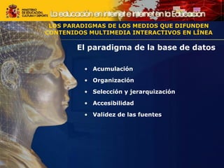 LOS PARADIGMAS DE LOS MEDIOS QUE DIFUNDEN
CONTENIDOS MULTIMEDIA INTERACTIVOS EN LÍNEA
El paradigma de la base de datos
• Acumulación
• Organización
• Selección y jerarquización
• Accesibilidad
• Validez de las fuentes
LOS PARADIGMAS DE LOS MEDIOS QUE DIFUNDEN
CONTENIDOS MULTIMEDIA INTERACTIVOS EN LÍNEA
 