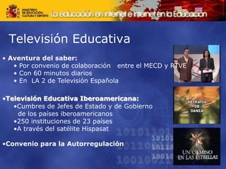 Televisión Educativa
• Aventura del saber:
• Por convenio de colaboración entre el MECD y RTVE
• Con 60 minutos diarios
• En LA 2 de Televisión Española
•Televisión Educativa Iberoamericana:
•Cumbres de Jefes de Estado y de Gobierno
de los países iberoamericanos
•250 instituciones de 23 países
•A través del satélite Hispasat
•Convenio para la Autorregulación
 
