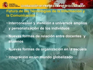 Futuro de las Tecnologías de la Información y
la Comunicación :
• Interconexión y atención a universos amplios
y personalización de los individuos
• Nuevas formas de relación entre docentes y
alumnos
• Nuevas formas de organización en la escuela
• Integración en un mundo globalizado
 