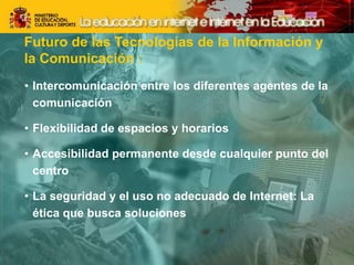 Futuro de las Tecnologías de la Información y
la Comunicación :
• Intercomunicación entre los diferentes agentes de la
comunicación
• Flexibilidad de espacios y horarios
• Accesibilidad permanente desde cualquier punto del
centro
• La seguridad y el uso no adecuado de Internet: La
ética que busca soluciones
 