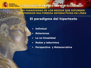El paradigma del hipertexto
• Infinitud
• Relaciones
• La no linealidad
• Redes y laberintos
• Perspectiva y Metanarrativa
LOS PARADIGMAS DE LOS MEDIOS QUE DIFUNDEN
CONTENIDOS MULTIMEDIA INTERACTIVOS EN LÍNEA
LOS PARADIGMAS DE LOS MEDIOS QUE DIFUNDEN
CONTENIDOS MULTIMEDIA INTERACTIVOS EN LÍNEA
 