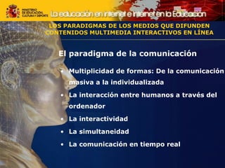 El paradigma de la comunicación
• Multiplicidad de formas: De la comunicación
masiva a la individualizada
• La interacción entre humanos a través del
ordenador
• La interactividad
• La simultaneidad
• La comunicación en tiempo real
LOS PARADIGMAS DE LOS MEDIOS QUE DIFUNDEN
CONTENIDOS MULTIMEDIA INTERACTIVOS EN LÍNEA
LOS PARADIGMAS DE LOS MEDIOS QUE DIFUNDEN
CONTENIDOS MULTIMEDIA INTERACTIVOS EN LÍNEA
 