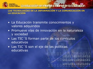 • La Educación transmite conocimientos y
valores adquiridos
• Promueve vías de innovación en la naturaleza
y sociedad
• Las TIC´S forman parte de los currículos
educativos
• Las TIC´S son el eje de las políticas
educativas
LAS TECNOLOGÍAS DE LA INFORMACIÓN Y LA COMUNICACIÓN EN
LA EDUCACIÓN
 
