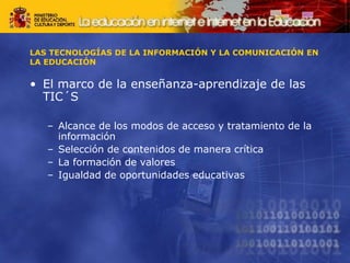 LAS TECNOLOGÍAS DE LA INFORMACIÓN Y LA COMUNICACIÓN EN
LA EDUCACIÓN
• El marco de la enseñanza-aprendizaje de las
TIC´S
– Alcance de los modos de acceso y tratamiento de la
información
– Selección de contenidos de manera crítica
– La formación de valores
– Igualdad de oportunidades educativas
 