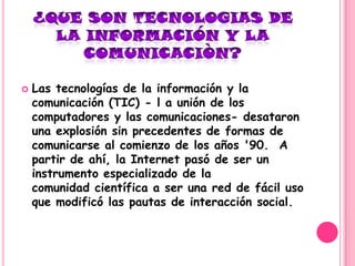    Las tecnologías de la información y la
    comunicación (TIC) - l a unión de los
    computadores y las comunicaciones- desataron
    una explosión sin precedentes de formas de
    comunicarse al comienzo de los años '90. A
    partir de ahí, la Internet pasó de ser un
    instrumento especializado de la
    comunidad científica a ser una red de fácil uso
    que modificó las pautas de interacción social.
 