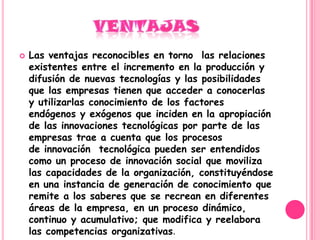   Las ventajas reconocibles en torno las relaciones
    existentes entre el incremento en la producción y
    difusión de nuevas tecnologías y las posibilidades
    que las empresas tienen que acceder a conocerlas
    y utilizarlas conocimiento de los factores
    endógenos y exógenos que inciden en la apropiación
    de las innovaciones tecnológicas por parte de las
    empresas trae a cuenta que los procesos
    de innovación tecnológica pueden ser entendidos
    como un proceso de innovación social que moviliza
    las capacidades de la organización, constituyéndose
    en una instancia de generación de conocimiento que
    remite a los saberes que se recrean en diferentes
    áreas de la empresa, en un proceso dinámico,
    continuo y acumulativo; que modifica y reelabora
    las competencias organizativas.
 