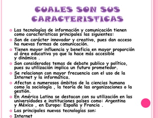    Las tecnologías de información y comunicación tienen
    como características principales las siguientes:
   Son de carácter innovador y creativo, pues dan acceso
    ha nuevas formas de comunicación.
   Tienen mayor influencia y beneficia en mayor proporción
    al área educativa ya que la hace más accesible
    y dinámica .
   Son considerados temas de debate publico y político,
    pues su utilización implica un futuro prometedor.
   Se relacionan con mayor frecuencia con el uso de la
    Internet y la informática.
   Afectan a numerosos ámbitos de la ciencias humana
    como la sociología , la teoría de las organizaciones o la
    gestión.
   En América Latina se destacan con su utilización en las
    universidades e instituciones países como: Argentina
    y México , en Europa: España y Francia .
   Las principales nuevas tecnologías son:
   Internet
 