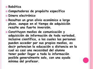 Robótica
 Computadoras de propósito específico

 Dinero electrónico

 Resultan un gran alivio económico a largo
  plazo. aunque en el tiempo de adquisición
  resulte una fuerte inversión.
 Constituyen medios de comunicación y
  adquisición de información de toda variedad,
  inclusive científica, a los cuales las personas
  pueden acceder por sus propios medios, es
  decir potencian la educación a distancia en la
  cual es casi una necesidad del alumno
  tener poder llegar a toda la información
  posible generalmente solo, con una ayuda
  mínima del profesor.
 