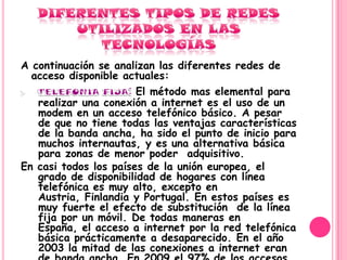 A continuación se analizan las diferentes redes de
  acceso disponible actuales:
                       El método mas elemental para
   realizar una conexión a internet es el uso de un
   modem en un acceso telefónico básico. A pesar
   de que no tiene todas las ventajas características
   de la banda ancha, ha sido el punto de inicio para
   muchos internautas, y es una alternativa básica
   para zonas de menor poder adquisitivo.
En casi todos los países de la unión europea, el
   grado de disponibilidad de hogares con línea
   telefónica es muy alto, excepto en
   Austria, Finlandia y Portugal. En estos países es
   muy fuerte el efecto de substitución de la línea
   fija por un móvil. De todas maneras en
   España, el acceso a internet por la red telefónica
   básica prácticamente a desaparecido. En el año
   2003 la mitad de las conexiones a internet eran
 