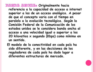 Originalmente hacia
 referencia a la capacidad de acceso a internet
 superior a los de un acceso analógico. A pesar
 de que el concepto varia con el tiempo en
 paralelo a la evolución tecnológica. Según la
 Comisión Federal de la Comunicación de los
 estados unidos se le considera banda ancha al
 acceso a una velocidad igual o superior a los
 20 kilovatios x segundo (Kbps) como mínimo en
 un sentido.
El modelo de la conectividad en cada país ha
 sido diferente, y en las decisiones de los
 reguladores de cada país ha dado lugar a
 diferentes estructuras de mercado.
 