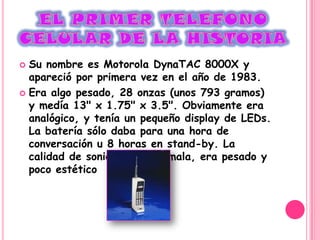  Su nombre es Motorola DynaTAC 8000X y
  apareció por primera vez en el año de 1983.
 Era algo pesado, 28 onzas (unos 793 gramos)
  y medía 13" x 1.75" x 3.5". Obviamente era
  analógico, y tenía un pequeño display de LEDs.
  La batería sólo daba para una hora de
  conversación u 8 horas en stand-by. La
  calidad de sonido era muy mala, era pesado y
  poco estético
 