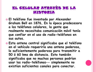  El teléfono fue inventado por Alexander
  Graham Bell en 1876, En la época predecesora
  a los teléfonos celulares, la gente que
  realmente necesitaba comunicación móvil tenía
  que confiar en el uso de radio-teléfonos en
  sus autos.
 Esta antena central significaba que el teléfono
  en el vehículo requeriría una antena poderosa,
  lo suficientemente poderosa para transmitir a
  50 ó 60 kms de distancia. Esto también
  significaba que no muchas personas podrían
  usar los radio-teléfonos-- simplemente no
  existían suficientes canales para conectar.
 