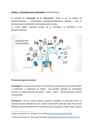 Unidad 1 : Tecnología de la información: conceptualizaciòn
El concepto de “tecnología de la información” refiere al uso de equipos de
telecomunicaciones y computadoras (ordenadores,dispositivos digitales ) para la
transmisión, el procesamiento y el almacenamiento de datos.
La noción abarca cuestiones propias de la informática, la electrónica y las
telecomunicaciones.
Precisemos algunos términos:
Tecnología1
Es el conjunto de técnicas ,conocimientos y procesos que sirven para el diseño
y construcción o modificación de objetos , que permiten satisfacer las necesidades
humanas. La palabra proviene del griego : ( tekne + logos = técnica,oficio,arte + ciencia
,conocimiento)
Información2
:de una manera informal, podemos considerar la información como un
conjunto de datos ordenados que nos aportan conocimiento sobre las cosas. Para dar una
definición más formal tendremos en cuenta dos nuevos conceptos: carácter y dato. Carácter
2
Acceso a la definición de “ información” de la RAE https://dle.rae.es/informaci%C3%B3n?m=form
1
Acceso a la definición de “ tecnología” de la RAE https://dle.rae.es/tecnolog%C3%ADa
 