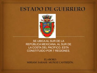 SE UBICA AL SUR DE LA
REPÚBLICA MEXICANA, AL SUR DE
  LA COSTA DEL PACÍFICO. ESTA
 CONSTITUIDO POR 7 REGIONES.


           ELABORO:
MIRIAM SARAHI MUÑOZ CASTREJÓN.
 