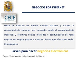 Desde la aparición de internet muchos procesos y formas de
comportamiento comunes han cambiado, desde el comportamiento
individual y colectivo; nuevos mercados y oportunidades de hacer
negocio han surgido gracias a internet, formas que años atrás serían
inimaginables.
NEGOCIOS POR INTERNET
Sirven para hacer negocios electrónicos
Fuente: Víctor Alarcón, Phd en Ingeniería de Sistemas
 