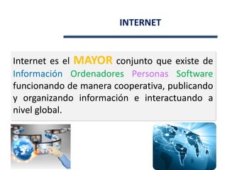 INTERNET
Internet es el MAYOR conjunto que existe de
Información Ordenadores Personas Software
funcionando de manera cooperativa, publicando
y organizando información e interactuando a
nivel global.
 