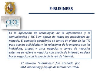 E-BUSINESS
Es la aplicación de tecnologías de la información y la
comunicación ( TIC ) en apoyo de todas las actividades del
negocio. El comercio electrónico se centra en el uso de las TIC
para que las actividades y las relaciones de la empresa con los
individuos, grupos y otros negocios o correo de negocios
externos se refiere a negocios con ayuda de Internet, es decir
hacer negocios con la ayuda de la red de Internet.
El término "e-business" fue acuñado por
IBM 'marketing y equipo de Internet en 1996
 