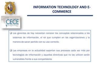 INFORMATION TECHNOLOGY AND E-
COMMERCE
.
 Los gerentes de hoy necesitan conocer los conceptos relacionados a los
sistemas de información, el rol que cumplen en las organizaciones y la
manera de sacar partido con su uso correcto.
 Las empresas en la actualidad soportan sus procesos cada vez más por
tecnologías de información y aquellos directivos que no las utilicen serán
vulnerables frente a sus competidores
 