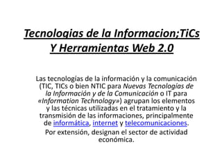 Tecnologias de la Informacion;TiCs Y Herramientas Web 2.0 Las tecnologías de la información y la comunicación (TIC, TICs o bien NTIC para Nuevas Tecnologías de la Información y de la Comunicación o IT para «InformationTechnology») agrupan los elementos y las técnicas utilizadas en el tratamiento y la transmisión de las informaciones, principalmente de informática, internet y telecomunicaciones. Por extensión, designan el sector de actividad económica. 