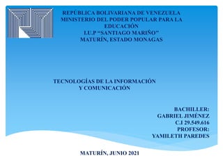 REPÚBLICA BOLIVARIANA DE VENEZUELA
MINISTERIO DEL PODER POPULAR PARA LA
EDUCACIÓN
I.U.P ‘‘SANTIAGO MARIÑO’’
MATURÍN, ESTADO MONAGAS
TECNOLOGÍAS DE LA INFORMACIÓN
Y COMUNICACIÓN
BACHILLER:
GABRIEL JIMÉNEZ
C.I 29.549.616
PROFESOR:
YAMILETH PAREDES
MATURÍN, JUNIO 2021
 