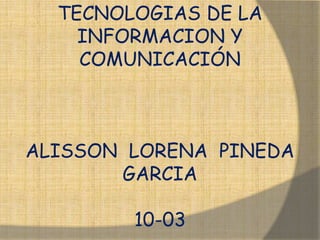 TECNOLOGIAS DE LA
    INFORMACION Y
    COMUNICACIÓN



ALISSON LORENA PINEDA
       GARCIA

        10-03
 