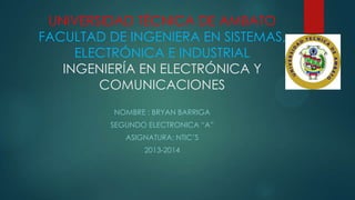 UNIVERSIDAD TÉCNICA DE AMBATO
FACULTAD DE INGENIERA EN SISTEMAS,
ELECTRÓNICA E INDUSTRIAL
INGENIERÍA EN ELECTRÓNICA Y
COMUNICACIONES
NOMBRE : BRYAN BARRIGA
SEGUNDO ELECTRONICA “A”
ASIGNATURA: NTIC’S
2013-2014

 