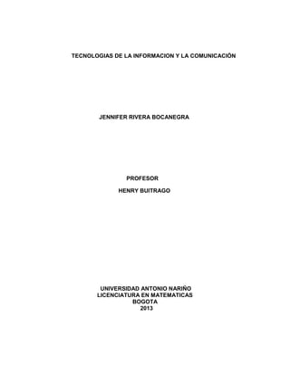 TECNOLOGIAS DE LA INFORMACION Y LA COMUNICACIÓN
JENNIFER RIVERA BOCANEGRA
PROFESOR
HENRY BUITRAGO
UNIVERSIDAD ANTONIO NARIÑO
LICENCIATURA EN MATEMATICAS
BOGOTA
2013
 